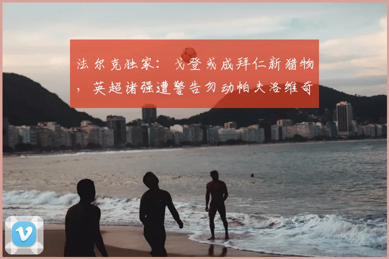 法尔克独家：戈登或成拜仁新猎物，英超诸强遭警告勿动帕夫洛维奇