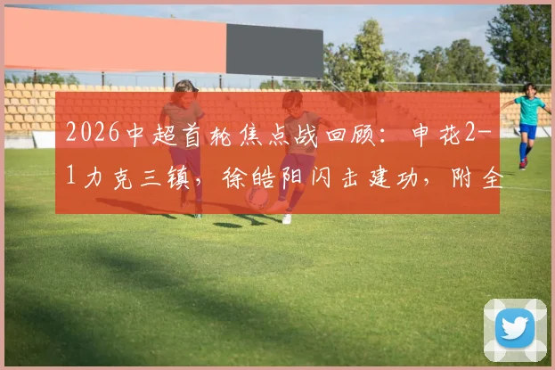 2026中超首轮焦点战回顾：申花2-1力克三镇，徐皓阳闪击建功，附全场数据与球员评分解析