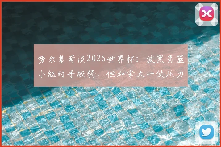 努尔基奇谈2026世界杯:波黑男篮小组对手较弱,但加拿大一仗压力巨大,详细前瞻解读