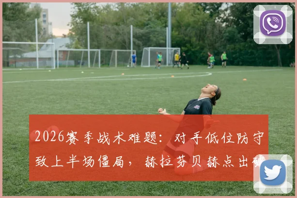 2026赛季战术难题：对手低位防守致上半场僵局，赫拉芬贝赫点出破局关键方法