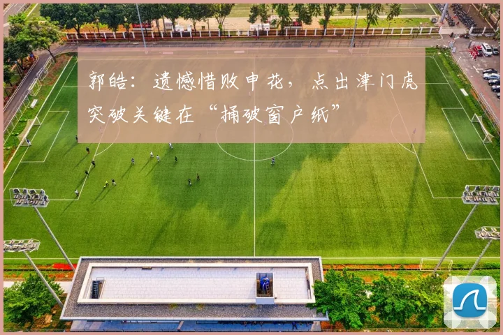 郭皓：遗憾惜败申花，点出津门虎突破关键在“捅破窗户纸”