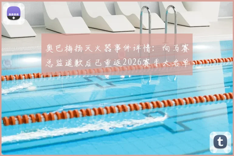 奥巴梅扬灭火器事件详情：向马赛总监道歉后已重返2026赛季大名单，风波回顾与球员现状解析