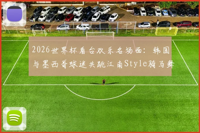 2026世界杯看台欢乐名场面：韩国与墨西哥球迷共跳江南Style骑马舞，引爆跨国友谊瞬间