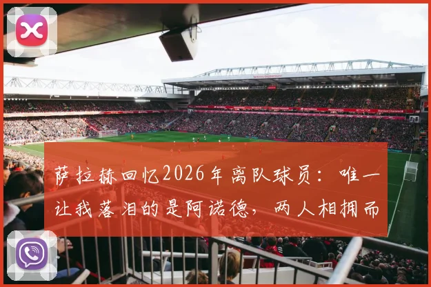 萨拉赫回忆2026年离队球员：唯一让我落泪的是阿诺德，两人相拥而泣的真实幕后故事