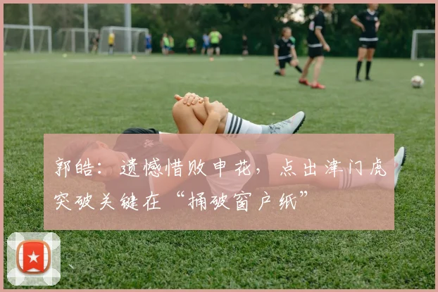 郭皓：遗憾惜败申花，点出津门虎突破关键在“捅破窗户纸”
