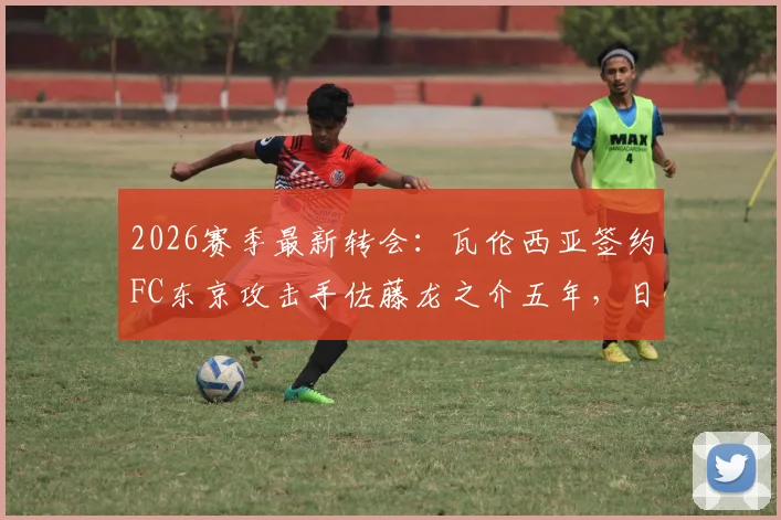 2026赛季最新转会：瓦伦西亚签约FC东京攻击手佐藤龙之介五年，日本新星身价技术深度解析