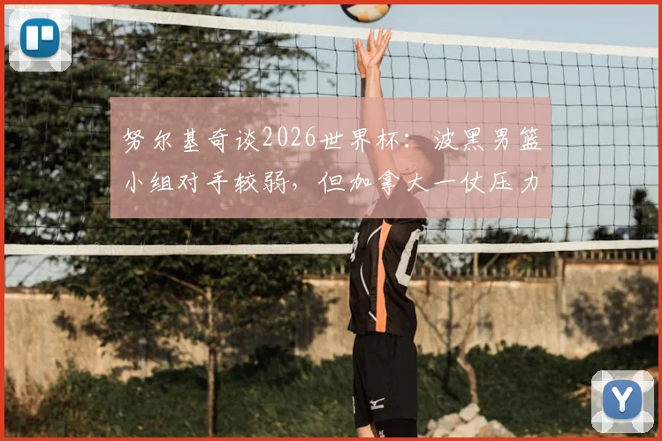 努尔基奇谈2026世界杯：波黑男篮小组对手较弱，但加拿大一仗压力巨大，详细前瞻解读