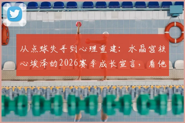 从点球失手到心理重建：水晶宫核心埃泽的2026赛季成长宣言，看他如何诠释顶级球员的责任心