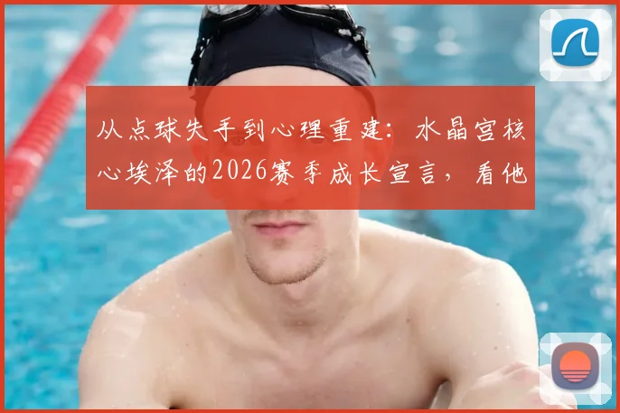 从点球失手到心理重建：水晶宫核心埃泽的2026赛季成长宣言，看他如何诠释顶级球员的责任心