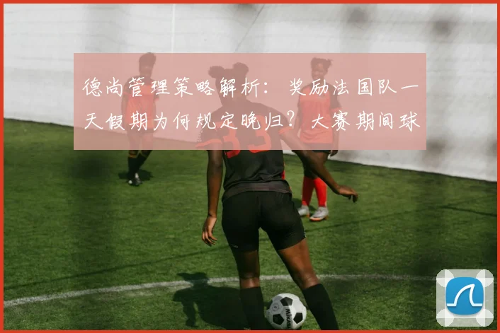 德尚管理策略解析：奖励法国队一天假期为何规定晚归？大赛期间球员纪律与放松的平衡艺术