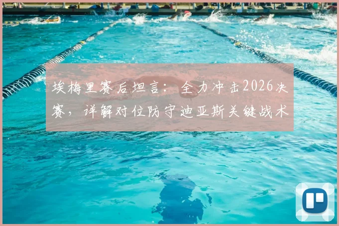 埃梅里赛后坦言：全力冲击2026决赛，详解对位防守迪亚斯关键战术与球队欧战前景