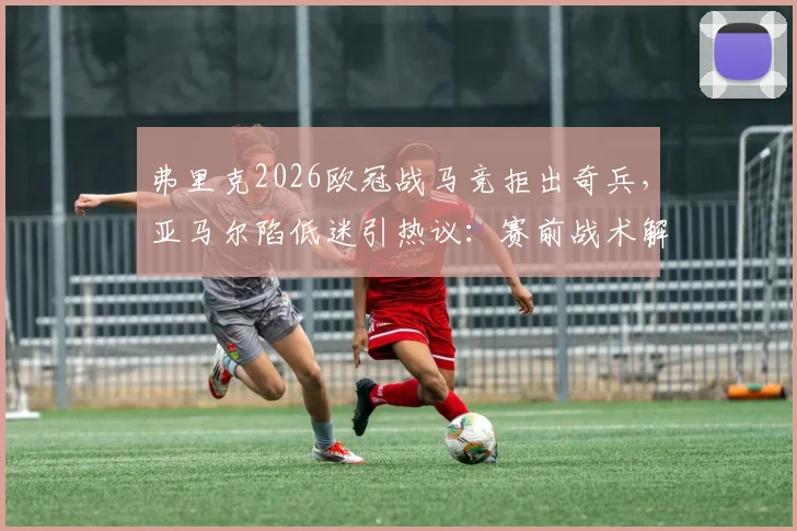弗里克2026欧冠战马竞拒出奇兵,亚马尔陷低迷引热议:赛前战术解析与球员舆论深度观察