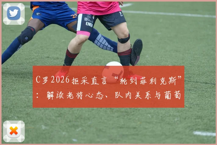 C罗2026拒采直言“轮到菲利克斯”：解读老将心态、队内关系与葡萄牙锋线新信号