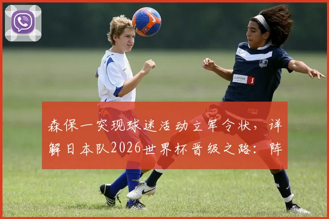 森保一突现球迷活动立军令状，详解日本队2026世界杯晋级之路：阵容短板、战术打法与亚洲球队突围可能性全解析