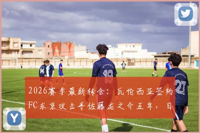 2026赛季最新转会：瓦伦西亚签约FC东京攻击手佐藤龙之介五年，日本新星身价技术深度解析