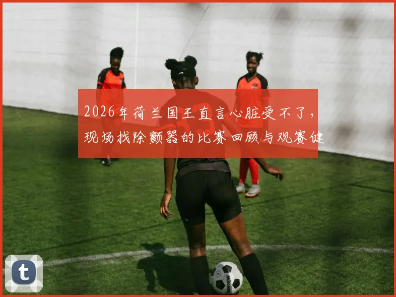 2026年荷兰国王直言心脏受不了，现场找除颤器的比赛回顾与观赛健康指南