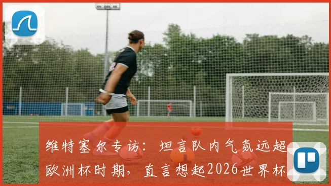 维特塞尔专访：坦言队内气氛远超欧洲杯时期，直言想起2026世界杯前巴西队氛围，分析红魔中场传承与新团队化学反应