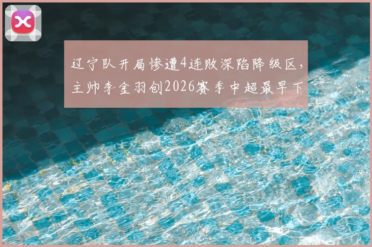 辽宁队开局惨遭4连败深陷降级区，主帅李金羽创2026赛季中超最早下课纪录