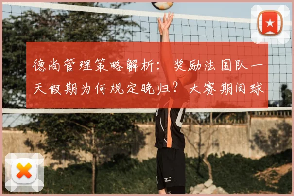 德尚管理策略解析：奖励法国队一天假期为何规定晚归？大赛期间球员纪律与放松的平衡艺术