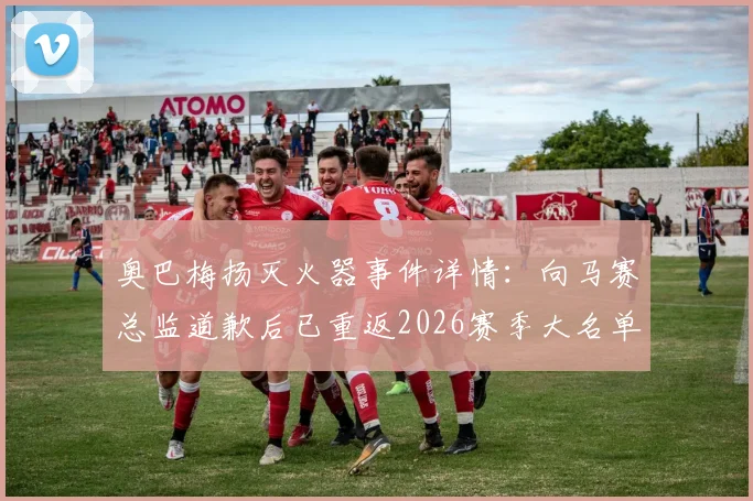 奥巴梅扬灭火器事件详情：向马赛总监道歉后已重返2026赛季大名单，风波回顾与球员现状解析