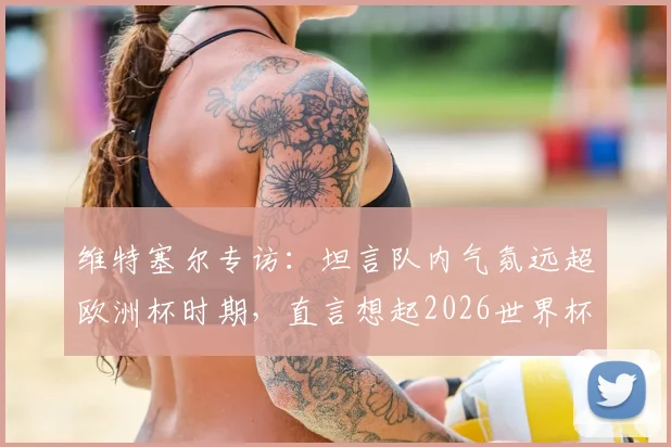 维特塞尔专访：坦言队内气氛远超欧洲杯时期，直言想起2026世界杯前巴西队氛围，分析红魔中场传承与新团队化学反应