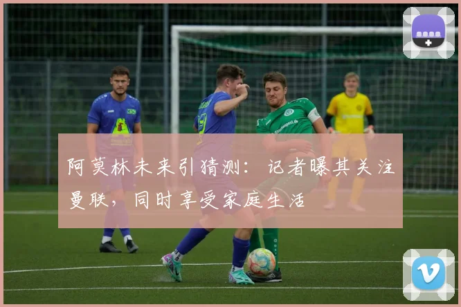 阿莫林未来引猜测：记者曝其关注曼联，同时享受家庭生活