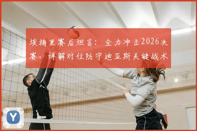 埃梅里赛后坦言：全力冲击2026决赛，详解对位防守迪亚斯关键战术与球队欧战前景