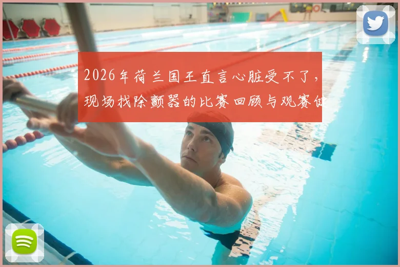 2026年荷兰国王直言心脏受不了，现场找除颤器的比赛回顾与观赛健康指南