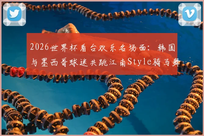 2026世界杯看台欢乐名场面：韩国与墨西哥球迷共跳江南Style骑马舞，引爆跨国友谊瞬间